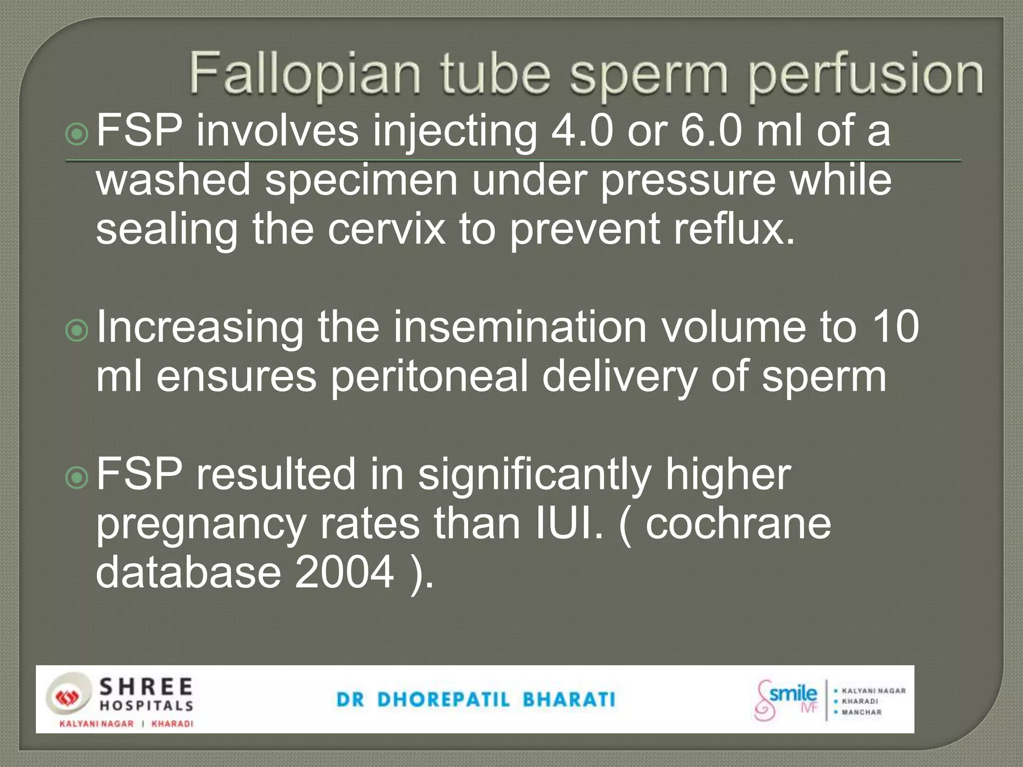 FSP involves injecting 4.0 or 6.0 ml of a
washed specimen under pressure while
sealing the cervix to prevent reflux.
Increasing the insemination volume to 10
ml ensures peritoneal delivery of sperm
FSP resulted in significantly higher
pregnancy rates than IUI. ( cochrane
database 2004 ).
 