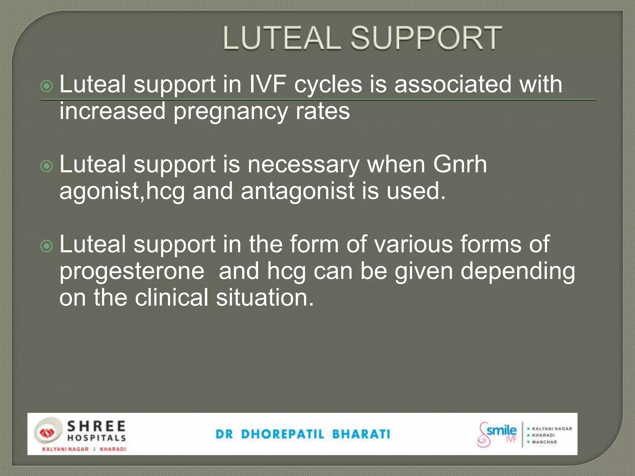  Luteal support in IVF cycles is associated with
increased pregnancy rates
 Luteal support is necessary when Gnrh
agonist,hcg and antagonist is used.
 Luteal support in the form of various forms of
progesterone and hcg can be given depending
on the clinical situation.
 