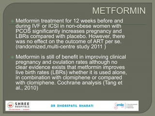  Metformin treatment for 12 weeks before and
during IVF or ICSI in non-obese women with
PCOS significantly increases pregnancy and
LBRs compared with placebo. However, there
was no effect on the outcome of ART per se.
(randomized,multi-centre study 2011 )
 Metformin is still of benefit in improving clinical
pregnancy and ovulation rates although no
clear evidence exists that metformin improves
live birth rates (LBRs) whether it is used alone,
in combination with clomiphene or compared
with clomiphene. Cochrane analysis (Tang et
al., 2010)
 