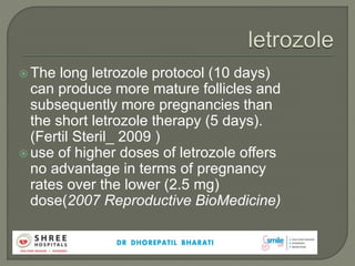  The long letrozole protocol (10 days)
can produce more mature follicles and
subsequently more pregnancies than
the short letrozole therapy (5 days).
(Fertil Steril_ 2009 )
 use of higher doses of letrozole offers
no advantage in terms of pregnancy
rates over the lower (2.5 mg)
dose(2007 Reproductive BioMedicine)
 