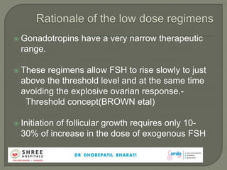 Gonadotropins have a very narrow therapeutic
range.
 These regimens allow FSH to rise slowly to just
above the threshold level and at the same time
avoiding the explosive ovarian response.-
Threshold concept(BROWN etal)
 Initiation of follicular growth requires only 10-
30% of increase in the dose of exogenous FSH
 