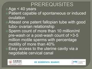 Age < 40 years
Patient capable of spontaneous or induced
ovulation
Atleast one patent fallopian tube with good
tubo- ovarian relationship
Sperm count of more than 10 million/ml
pre-wash or a post-wash count of >3-5
million motile sperms with percentage
motility of more than 40%
Easy access to the uterine cavity via a
negotiable cervical canal
 