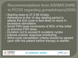  Starting dose is 37.5-50 IU/day.
 Adherence to the 14 day starting period in
atleast the first cycle is less likely to result in
excessive stimulation.
 Small FSH dose increments of 50% of the initial
or previous FSH dose.
 Duration not to exceed 6 ovulatory cycles
 Intense ovarian response monitoring.
 Strict cycle cancellation criteria should be agreed
upon with the patient before therapy is started.
 