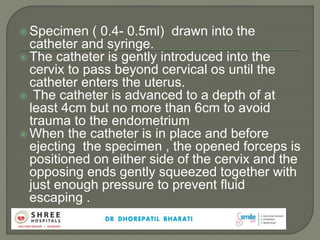  Specimen ( 0.4- 0.5ml) drawn into the
catheter and syringe.
 The catheter is gently introduced into the
cervix to pass beyond cervical os until the
catheter enters the uterus.
 The catheter is advanced to a depth of at
least 4cm but no more than 6cm to avoid
trauma to the endometrium
 When the catheter is in place and before
ejecting the specimen , the opened forceps is
positioned on either side of the cervix and the
opposing ends gently squeezed together with
just enough pressure to prevent fluid
escaping .
 