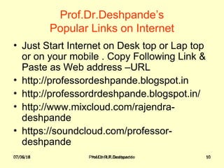 07/06/18 Prof.Dr.R.R.Deshpande 10
Prof.Dr.Deshpande’s
Popular Links on Internet
• Just Start Internet on Desk top or Lap top
or on your mobile . Copy Following Link &
Paste as Web address –URL
• http://professordeshpande.blogspot.in
• http://professordrdeshpande.blogspot.in/
• http://www.mixcloud.com/rajendra-
deshpande
• https://soundcloud.com/professor-
deshpande
07/06/18 Prof.Dr.R.R.Deshpande 10
 