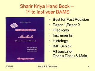 07/06/18 Prof.Dr.R.R.Deshpande 407/06/18 Prof.Dr.R.R.Deshpande 4
Sharir Kriya Hand Book –
1st
to last year BAMS
• Best for Fast Revision
• Paper 1,Paper 2
• Practicals
• Instruments
• Histology
• IMP Schlok
• All basics of
Dodha,Dhatu & Mala
 
