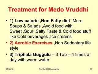 Treatment for Medo Vruddhi
• 1) Low calorie ,Non Fatty diet ,More
Soups & Salads ,Avoid food with
Sweet ,Sour ,Salty Taste & Cold food stuff
like Cold beverages ,Ice creams
• 2) Aerobic Exercises ,Non Sedentary life
style
• 3) Triphala Guggulu – 3 Tab – 4 times a
day with warm water
07/06/18 Prof.Dr.R.R.Deshpande 55
 