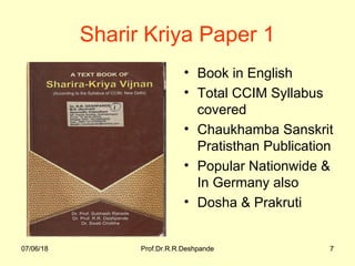 07/06/18 Prof.Dr.R.R.Deshpande 707/06/18 Prof.Dr.R.R.Deshpande 7
Sharir Kriya Paper 1
• Book in English
• Total CCIM Syllabus
covered
• Chaukhamba Sanskrit
Pratisthan Publication
• Popular Nationwide &
In Germany also
• Dosha & Prakruti
 