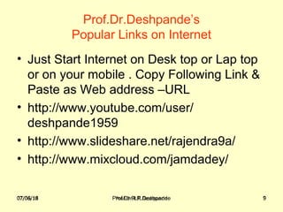 07/06/18 Prof.Dr.R.R.Deshpande 9
Prof.Dr.Deshpande’s
Popular Links on Internet
• Just Start Internet on Desk top or Lap top
or on your mobile . Copy Following Link &
Paste as Web address –URL
• http://www.youtube.com/user/
deshpande1959
• http://www.slideshare.net/rajendra9a/
• http://www.mixcloud.com/jamdadey/
07/06/18 Prof.Dr.R.R.Deshpande 9
 