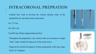 INTRACORONAL PREPRATION
•Carbide burs used to develop the vertical internal walls of the
preparation for cast metal inlays and onlays.
No. 271 bur
No.169 L bur
No.8862 bur (Flame shaped diamond bur)
•Throughout the preparation , the vertical walls are oriented to a single
“draw” path, usually the long axis of the tooth crown.
•Gingival-to-occlusal divergence of these preparation walls may range
from 2 to 5 degrees
 
