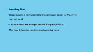 Secondary Flare
•Places margins in more cleansable finishable areas results in 40 degrees
marginal metal.
•A more blunted and stronger enamel margin is produced
•May have different angulations, involvement & extent
 