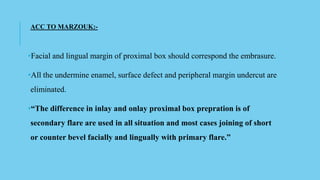 ACC TO MARZOUK:-
•Facial and lingual margin of proximal box should correspond the embrasure.
•All the undermine enamel, surface defect and peripheral margin undercut are
eliminated.
•“The difference in inlay and onlay proximal box prepration is of
secondary flare are used in all situation and most cases joining of short
or counter bevel facially and lingually with primary flare.”
 