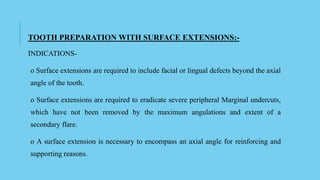 TOOTH PREPARATION WITH SURFACE EXTENSIONS:-
INDICATIONS-
o Surface extensions are required to include facial or lingual defects beyond the axial
angle of the tooth.
o Surface extensions are required to eradicate severe peripheral Marginal undercuts,
which have not been removed by the maximum angulations and extent of a
secondary flare.
o A surface extension is necessary to encompass an axial angle for reinforcing and
supporting reasons.
 