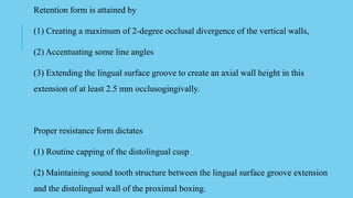 Retention form is attained by
(1) Creating a maximum of 2-degree occlusal divergence of the vertical walls,
(2) Accentuating some line angles
(3) Extending the lingual surface groove to create an axial wall height in this
extension of at least 2.5 mm occlusogingivally.
Proper resistance form dictates
(1) Routine capping of the distolingual cusp
(2) Maintaining sound tooth structure between the lingual surface groove extension
and the distolingual wall of the proximal boxing.
 