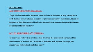 DEFINATION:-
ACC TO STUDEVANTS (6th edition) :-
“Caps all of the cusps of a posterior tooth and can be designed to help strengthen a
tooth that has been weakened by caries or previous restorative experiences. It can be
designed to distribute occlusal loads over the tooth in a manner that greatly decreases
the chance of future fracture.”
ACC TO SHILINBERG (4TH EDITION):-
“Intracoronal restorations are those that fit within the anatomical contours of the
clinical crown of a tooth. BUT when IT IS modified with occlusal coverage, the
intracoronal restoration is called an onlay”
 