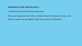 MODIFIED FLARE PREPARATION:-
•A hybrid between the box and slice preparations.
•Buccal and lingual proximal walls are initially formed with minimal extension, then
disked in a plane that only slightly reduces the proximal wall dimension.
•
 