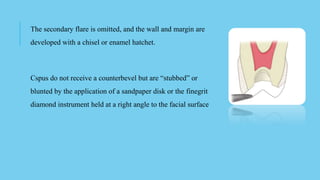 The secondary flare is omitted, and the wall and margin are
developed with a chisel or enamel hatchet.
Cspus do not receive a counterbevel but are “stubbed” or
blunted by the application of a sandpaper disk or the finegrit
diamond instrument held at a right angle to the facial surface
 