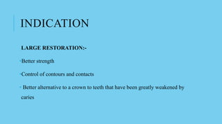 INDICATION
LARGE RESTORATION:-
•Better strength
•Control of contours and contacts
• Better alternative to a crown to teeth that have been greatly weakened by
caries
 