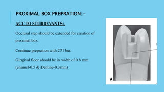 PROXIMAL BOX PREPRATION:-
ACC TO STURDEVANTS:-
Occlusal step should be extended for creation of
proximal box.
Continue prepration with 271 bur.
Gingival floor should be in width of 0.8 mm
(enamel-0.5 & Dentine-0.3mm)
 