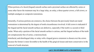 When portions of a facial (lingual) smooth surface and a proximal surface are affected by caries or
some other factor the treatment may be a large inlay, an onlay, a three-quarter crown, a full crown, or
multiple amalgam or composite restorations.
Generally, if carious portions are extensive, the choice between the previously listed cast metal
restorations is determined by the degree of tooth circumference involved. A full crown is indicated if
the lingual and the facial smooth surfaces are defective, especially if the tooth is a second or third
molar. When only a portion of the facial smooth surface is carious, and the lingual surfaces of the teeth
are conspicuously free of caries, a mesioocclusal,
distofacial, and distolingual inlay or onlay with a lingual groove extension is chosen over the crown
because the former is more favorable to the health of the gingival tissues and more conservative in the
removal of tooth structure.
(ACC TO STURDEVANT 6 TH EDITION)
 