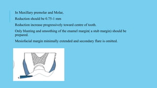 In Maxillary premolar and Molar,
Reduction should be 0.75-1 mm
Reduction increase progressively toward centre of tooth.
Only blunting and smoothing of the enamel margin( a stub margin) should be
prepared.
Mesiofacial margin minimally extended and secondary flare is omitted.
 