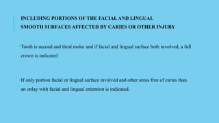 INCLUDING PORTIONS OF THE FACIAL AND LINGUAL
SMOOTH SURFACES AFFECTED BY CARIES OR OTHER INJURY
•Tooth is second and third molar and if facial and lingual surface both involved, a full
crown is indicated
•If only portion facial or lingual surface involved and other areas free of caries than
an onlay with facial and lingual extention is indicated.
 