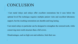 CONCLUSION
• Cast metal inlays and onlays offer excellent restorations but it uses below the
optimal level.The technique requires multiple patient visits and excellent laboratory
support, but the resulting restorations are durable and long lasting.
•Cast metal onlays in particular can be designed to strengthen the restored tooth, while
conserving more tooth structure than a full crown.
•Disadvantages, such as high cost and esthetics, limit their use.
•
 