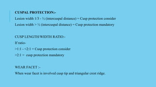CUSPAL PROTECTION:-
Lesion width 1/3 - ½ (intercuspal distance) = Cusp protection consider
Lesion width > ½ (intercuspal distance) = Cusp protection mandatory
CUSP LENGTH/WIDTH RATIO:-
If ratio-
>1:1 - <2:1 = Cusp protection consider
>2:1 = cusp protection mandatory
WEAR FACET :-
When wear facet is involved cusp tip and triangular crest ridge.
 