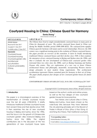 Contemporary Urban Affairs
2017, Volume 1, Number 2, pages 38–56
Courtyard Housing in China: Chinese Quest for Harmony
Donia Zhang *
Oxford Brookes University, UK
A B S T R A C T
The Chinese have lived in single-extended-family courtyard houses in many parts of
China for thousands of years. The earliest courtyard house found in China was
during the Middle Neolithic period (5000-3000 BCE). The courtyard form signifies
Chinese quest for harmony with nature and in social relationships. However, the 20th
century was a significant turning point in the evolution of Chinese courtyard houses;
this paper provides an overview of this transition. It starts by briefly introducing
traditional Chinese courtyard houses and their decline since 1949, it then examines
the emergence of new courtyard housing in Beijing and Suzhou since the 1990s, and
then it evaluates the new development of Chinese-style courtyard garden villas
in/around these two cities since the 2000s, such as Beijing Guantang and Suzhou
Fuyuan villa estates. They are explorations of a new way to honor Chinese
architectural history and philosophy, meanwhile, incorporating Western interior
design principles to meet modern living requirements. This architectural
acculturation represents Chinese sustained quest for harmony in their art of living.
The paper finally proposes four designs of new courtyard garden houses for future
practice.
CONTEMPORARY URBAN AFFAIRS (2017) 1(2), 38-56. DOI: 10.25034/ijcua.2017.3647
www.ijcua.com
Copyright © 2017 Contemporary Urban Affairs. All rights reserved.
1. Introduction
This paper is a chronological overview of the
transformation of Chinese courtyard houses
over the last 60 years (1950-2010). It briefly
introduces traditional Chinese courtyard houses
from ancient times and their decline since 1949,
it then examines the rise of new courtyard
housing in Beijing and Suzhou since the 1990s,
and the focus is on the growth of Chinese-style
courtyard garden villas in/around Beijing and
Suzhou since the 2000s. The original
contributions are in the discussion of the two
generations of new courtyard house types
based on the author’s onsite and online surveys,
as well as the four designs of new courtyard
garden houses for future practice.
Two historic and cultural cities in China,
Beijing and Suzhou, have been chosen as the
case-study sites because they have followed
the city planning principles set in the Record of
Trades in Rituals of Zhou (Zhou Li Kao Gong Ji)
and Feng Shui theory. Their traditional courtyard
A R T I C L E I N F O:
Article history:
Received 02 June 2017
Accepted 11 June 2017
Available online 12 June 2017
Keywords:
Courtyard house;
Courtyard housing;
Courtyard garden villa;
Architectural
acculturation;
Cultural sustainability;
China.
*Corresponding Author:
Oxford Brookes University, UK
E-mail address: donia.zhang@oxfordbrookes.net
 