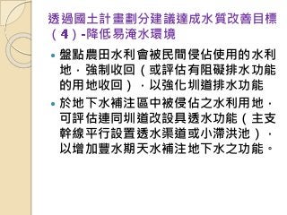透過國土計畫劃分建議達成水質改善目標
（ ） 降低易淹水環境
 盤點農田水利會被民間侵佔使用的水利
地，強制收回（或評估有阻礙排水功能
的用地收回），以強化圳道排水功能
 於地下水補注區中被侵佔之水利用地，
可評估連同圳道改設具透水功能（主支
幹線平行設置透水渠道或小滯洪池），
以增加豐水期天水補注地下水之功能。
 