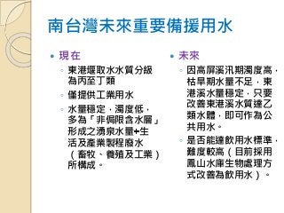 南台灣未來重要備援用水
 現在
◦ 東港堰取水水質分級
為丙至丁類
◦ 僅提供工業用水
◦ 水量穩定，濁度低，
多為「非侷限含水層」
形成之湧泉水量 生
活及產業製程廢水
（畜牧、養殖及工業）
所構成。
 未來
◦ 因高屏溪汛期濁度高，
枯旱期水量不足，東
港溪水量穩定，只要
改善東港溪水質達乙
類水體，即可作為公
共用水。
◦ 是否能達飲用水標準，
難度較高（目前採用
鳳山水庫生物處理方
式改善為飲用水）。
 