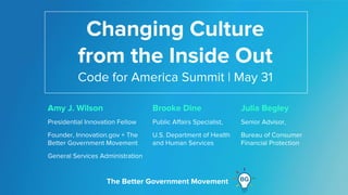 The Better Government Movement
The Better Government Movement
Changing Culture
from the Inside Out
Amy J. Wilson
Presidential Innovation Fellow
Founder, Innovation.gov + The
Better Government Movement
General Services Administration
The Better Government Movement
Code for America Summit | May 31
Julia Begley
Senior Advisor,
Bureau of Consumer
Financial Protection
Brooke Dine
Public Affairs Specialist,
U.S. Department of Health
and Human Services
 