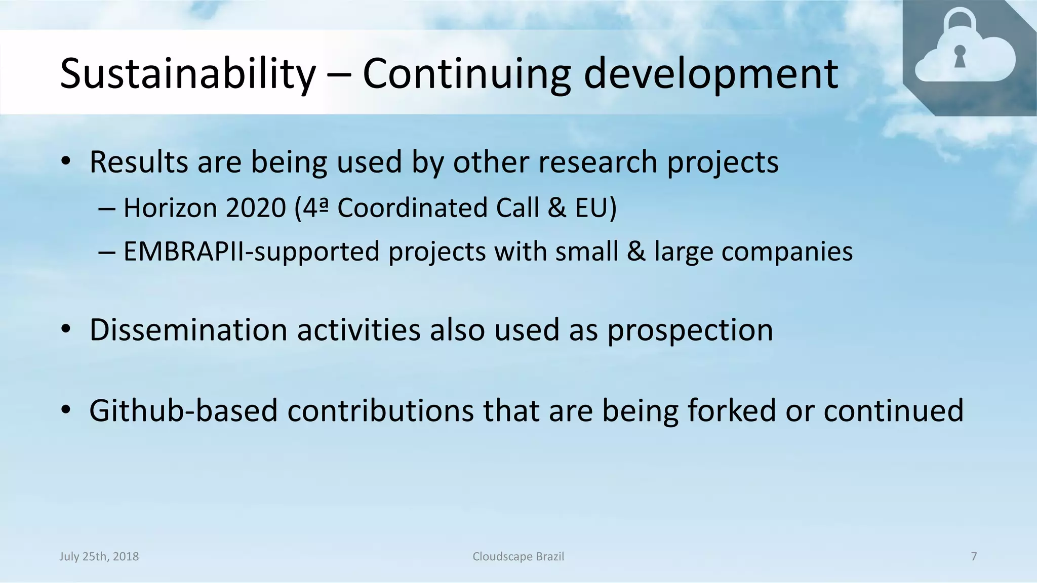 Sustainability – Continuing development
• Results are being used by other research projects
– Horizon 2020 (4ª Coordinated Call & EU)
– EMBRAPII-supported projects with small & large companies
• Dissemination activities also used as prospection
• Github-based contributions that are being forked or continued
July 25th, 2018 Cloudscape Brazil 7