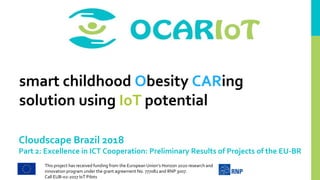 This project has received funding from the European Union’s Horizon 2020 research and
innovation program under the grant agreement No. 777082 and RNP 3007.
Call EUB-02-2017 IoT Pilots
smart childhood Obesity CARing
solution using IoT potential
Cloudscape Brazil 2018
Part 2: Excellence in ICT Cooperation: Preliminary Results of Projects of the EU-BR
 