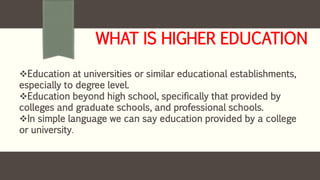 WHAT IS HIGHER EDUCATION
Education at universities or similar educational establishments,
especially to degree level.
Education beyond high school, specifically that provided by
colleges and graduate schools, and professional schools.
In simple language we can say education provided by a college
or university.
 