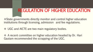 REGULATION OF HIGHER EDUCATION
State governments directly monitor and control higher education
institutions through licensing, admission and fee regulations.
 UGC and AICTE are two main regulatory bodies.
 A recent committee on higher education headed by Dr. Hari
Gautam recommended the scrapping of the UGC.
 