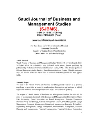 1
Saudi Journal of Business and
Management Studies
(SJBMS),
ISSN: 2415-6671(Online)
ISSN: 2415-6663 (Print)
www.scholarsmepub.com/sjbms
(An Open Access peer reviewed International Journal)
Frequency: Quarterly
Country of Origin: United Arab Emirates
Chief Editor: Dr. Amit Kumar Singh
About Journal
“Saudi Journal of Business and Management Studies” ISSN 2415-6671(Online) & ISSN
2415-6663 (Print) is a Quarterly, peer reviewed, open access, Journal published by
published by “Scholars Middle East Publishers”, Dubai, UAE. This Journal publishes
Original Research Articles, Review, Short Communications, Essays, Editorial comments
and Case Studies within the whole field of Business and Management and their applied
fields.
Aim and Scope:
The aim of the “Saudi Journal of Business and Management Studies” is to promote
excellence by providing a venue for academicians, Researchers and students to publish
significant empirical and conceptual research works and share with globally.
The scopes of “Saudi Journal of Business and Management Studies” includes all the
areas of research activities in all fields Business and Management and their applied fields
Like Accounting, Brand Innovation and Brand Management, Business Economics,
Business Policy and Strategy, Critical Management Studies, Data Management, Design
Management, Economic Management, Educational Management, Emerging Technology,
Engineering Management, Energy Management, Environmental Management, Facilities
Planning and Management, Financial Management, Financial Systems Engineering,
 
