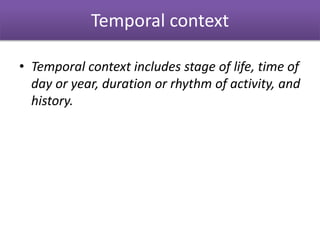 Temporal context
• Temporal context includes stage of life, time of
day or year, duration or rhythm of activity, and
history.
 