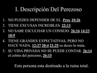 I. Descripción Del Perezoso
1. NO PUEDES DEPENDER DE EL. Prov.10:26
2. TIENE EXCUSAS INCREIBLES. 22:13
3. NO SABE ESCUCHAR UN CONSEJO. 26:16 14:23
18:9
4. TIENE GRANDES EXPECTATIVAS, PERO NO
HACE NADA. 12:27 20:4 21:25 su deseo lo mata.
5. SU VIDA PRIVADA NO SE PUEDE CONTAR. 26:14
el colmo del perezoso, 26:15
Esta persona esta destinado a la ruina total.
 