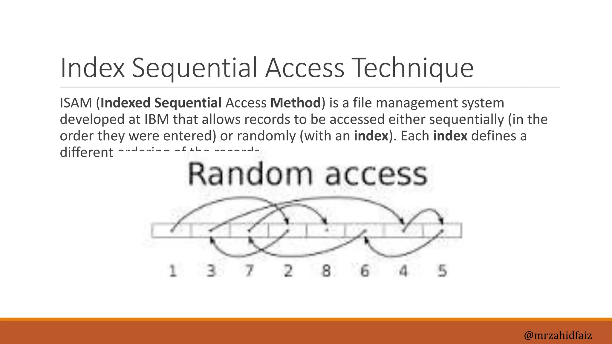Index Sequential Access Technique
ISAM (Indexed Sequential Access Method) is a file management system
developed at IBM that allows records to be accessed either sequentially (in the
order they were entered) or randomly (with an index). Each index defines a
different ordering of the records.
@mrzahidfaiz
 