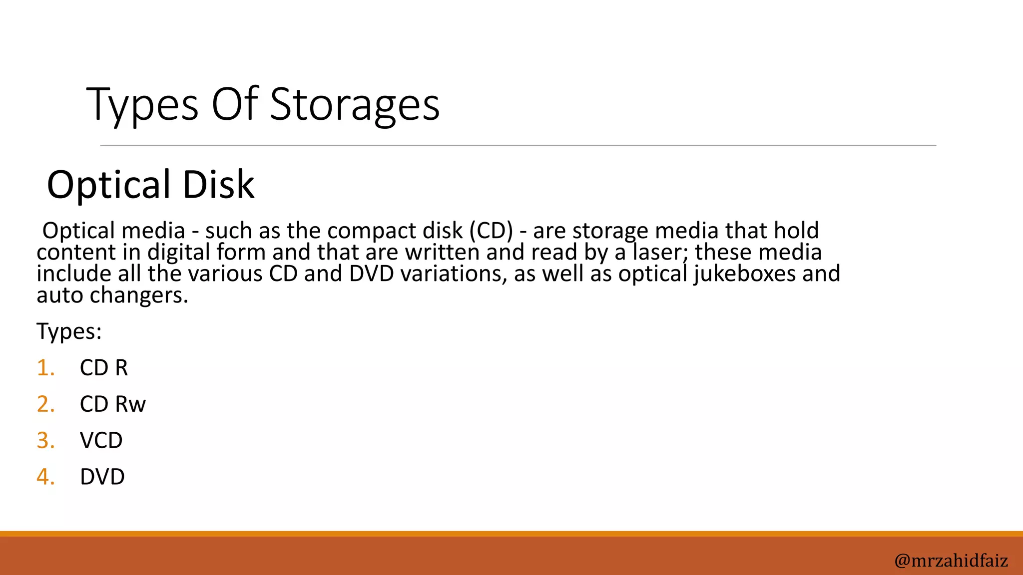 Types Of Storages
Optical Disk
Optical media - such as the compact disk (CD) - are storage media that hold
content in digital form and that are written and read by a laser; these media
include all the various CD and DVD variations, as well as optical jukeboxes and
auto changers.
Types:
1. CD R
2. CD Rw
3. VCD
4. DVD
@mrzahidfaiz
 