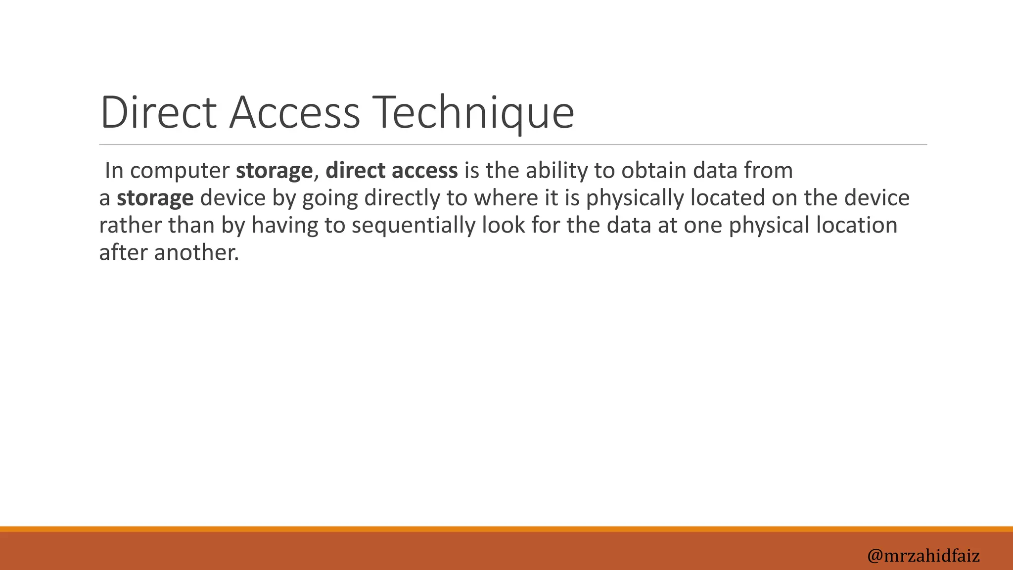 Direct Access Technique
In computer storage, direct access is the ability to obtain data from
a storage device by going directly to where it is physically located on the device
rather than by having to sequentially look for the data at one physical location
after another.
@mrzahidfaiz
 