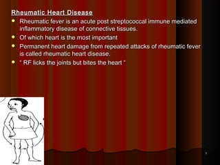 Rheumatic Heart DiseaseRheumatic Heart Disease
 Rheumatic fever is an acute post streptococcal immune mediatedRheumatic fever is an acute post streptococcal immune mediated
inflammatory disease of connective tissues.inflammatory disease of connective tissues.
 Of which heart is the most importantOf which heart is the most important
 Permanent heart damage from repeated attacks of rheumatic feverPermanent heart damage from repeated attacks of rheumatic fever
is called rheumatic heart disease.is called rheumatic heart disease.
 ““ RF licks the joints but bites the heart “RF licks the joints but bites the heart “
11
 