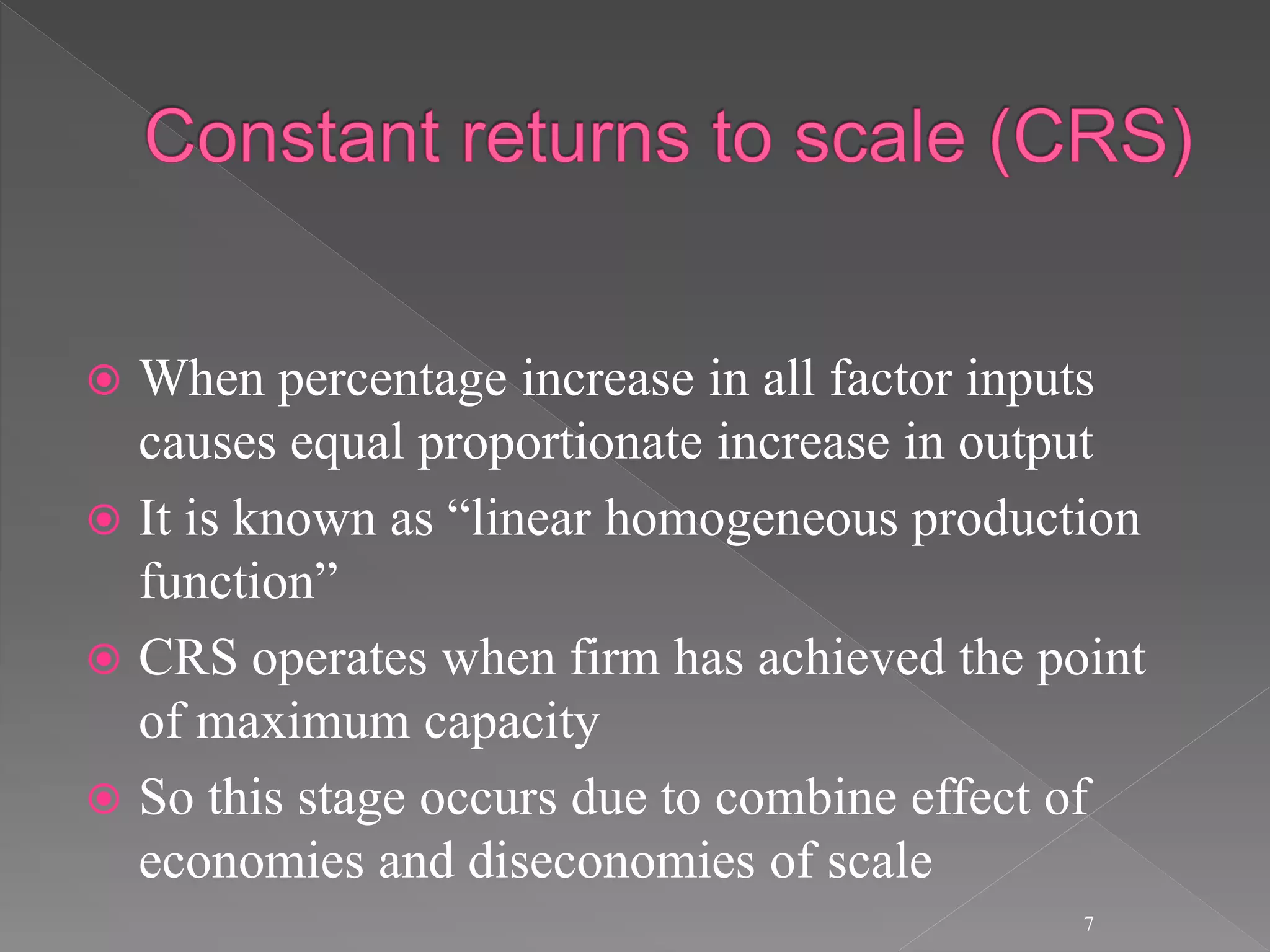  When percentage increase in all factor inputs
causes equal proportionate increase in output
 It is known as “linear homogeneous production
function”
 CRS operates when firm has achieved the point
of maximum capacity
 So this stage occurs due to combine effect of
economies and diseconomies of scale
7
 