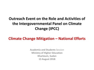 Outreach Event on the Role and Activities of
the Intergovernmental Panel on Climate
Change (IPCC)
Climate Change Mitigation – National Efforts
Academia and Students Session
Ministry of Higher Education
Khartoum, Sudan
13 August 2018
 