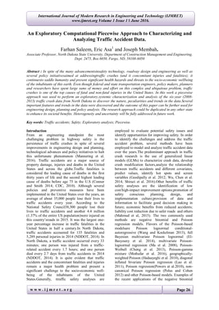 w w w . i j m r e t . o r g Page 26
International Journal of Modern Research in Engineering and Technology (IJMRET)
www.ijmret.org Volume 1 Issue 1 ǁ June 2016.
An Exploratory Computational Piecewise Approach to Characterizing and
Analyzing Traffic Accident Data.
Farhan Saleem, Eric Asa1
and Joseph Membah.
Associate Professor, North Dakota State University, Department of Construction Management and Engineering,
Dept. 2475, Box 6050, Fargo, ND, 58108-6050
Abstract : In spite of the many advancementsinsafety technology, roadway design and engineering as well as
several policy initiativesaimed at addressingtraffic crashes (and it concomitant injuries and fatalities); it
continuesto saddle humanity and present significant health hazards and threats to the socio-economic wellbeing
of the inhabitants of this earth. Even though federal and state transportation engineers, policy makers, planners
and researchers have spent large sums of money and effort on this complex and ubiquitous problem, traffic
crashes is one of the top causes of fatal and non-fatal injuries in the United States. In this work a piecewise
approach was used to perform an exploratory,systemic characterization and analysis of the six-year (2008-
2013) traffic crash data from North Dakota to discover the nature, peculiarities and trends in the data.Several
important features and trends in the data were discovered and the outcome of this paper can be further used for
engineering design, planning and policy analysis. The research approach could be duplicated in any other state
to enhance its societal benefits. Heterogeneity and uncertainty will be fully addressed in future work.
Key words: Traffic accidents; Safety; Exploratory analysis; Piecewise.
Introduction
From an engineering standpoint the most
challenging problem in highway safety is the
persistence of traffic crashes in spite of several
improvements in engineering design and planning,
technological advances and policy initiatives to halt
this unfortunate phenomenon (Mannering et al.
2016). Traffic accidents are a major source of
property damage, injuries and deaths in the United
States and across the globe.Traffic fatalities is
considered the leading cause of deaths in the first
thirty years of life and the second highest leading
cause of deaths before age 75 in the U.S (Conner
and Smith 2014; CDC, 2010). Although several
policies and preventive measures have been
implemented in the United States over the years, an
average of about 35,000 people lose their lives to
traffic accidents every year. According to the
National Safety Council38,300 people lost their
lives to traffic accidents and another 4.4 million
(1.37% of the entire US population)were injured on
this country’sroads in 2015. It was the largest one-
year percentage increase in traffic fatalities in the
United States in half a century.In North Dakota,
traffic accidents accounted for 135 fatalities and
5,289 personal injuries in 2014 (NDDOT, 2014). In
North Dakota, a traffic accident occurred every 33
minutes; one person was injured from a traffic-
related accident every 1.7 hours; and one person
died every 2.7 days from traffic accidents in 2014
(NDDOT, 2014). It is quite evident that traffic
accidents and the concomitant fatalities and injuries
remain a major health problem and present a
significant challenge to the socio-economic well-
being of the inhabitants of the United
States.Generally, ttraffic safety analyses are
employed to evaluate potential safety issues and
identify opportunities for improving safety. In order
to identify the challenges and address the traffic
accident problem, several methods have been
employed to model and analyze traffic accident data
over the years.The predominant approach in traffic
crash research is the use of generalized linear
models (GLMs) to characterize crash data, develop
crash modification factors,analyze the relationship
between traffic accidents and different covariates,
predict values, identify hot spots and screen
variables (Geedipally et al. 2012; Wu, Chen et al.
2014; Shirazi et al. 2016).Other benefits of traffic
safety analyses are the identification of low
cost/high-impact improvement options;promotion of
safety conscious planning, design, and
implementation culture;provision of data and
information to facilitate good decision making in
future; economic benefits from reduced accidents;
liability cost reduction due to safer roads and others
(Mahmud et al, 2015). The two commonly used
methods are negative binomial and Poisson
regression models. Flavors of the Poisson-based
modelsare Poisson lognormal conditional-
autoregressive (Wang and Kockelman 2013), full
Bayesian multivariate Poisson lognormal (El-
Basyouny et al. 2014), multivariate Poisson-
lognormal regression (Ma et al. 2008), Poisson-
Weibull (Cheng et al. 2013), Poisson-gamma
mixture (Mothafar et al. 2016), geographically-
weighted Poisson (Hadaayeghi et al. 2010), diagonal
inflated bivariate Poisson regression (Lao et al.
2011), Poisson regression(Powers at al.2010), non-
canonical Poisson regression (Polus and Cohen
2012) and other Poisson-based models. Examples of
the recent applications of the negative binomial
 