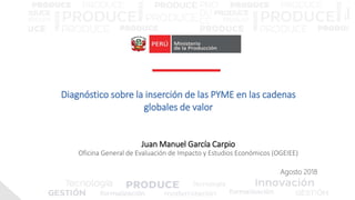 Juan Manuel García Carpio
Oficina General de Evaluación de Impacto y Estudios Económicos (OGEIEE)
Diagnóstico sobre la inserción de las PYME en las cadenas
globales de valor
Agosto 2018
 