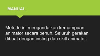 MANUAL
Metode ini mengandalkan kemampuan
animator secara penuh. Seluruh gerakan
dibuat dengan insting dan skill animator.
 