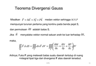 KPB 12
Teorema Divergensi Gauss
Misalkan F Mi Nj Pk= + +
rr r r
medan vektor sehingga M,N,P
mempunyai turunan pertama yang kontinu pada benda pejal S,
dan permukaan S∂ adalah batas S.
Jika n
r
menyataka vektor normal satuan arah ke luar terhadap ,S∂
maka,
.
S S S
M N P
F n dS divF dV dV
x y z∂
 ∂ ∂ ∂
= = + + ÷
∂ ∂ ∂ 
∫∫ ∫∫∫ ∫∫∫
r rr
Artinya; Fuks F yang melewati batas suatu daerah tertutup di ruang
=integral lipat tiga dari divergensi F atas daerah tersebut.
 