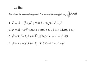 KPB 16
Latihan
Gunakan teorema divergensi Gauss untuk menghitung .
S
F ndS
∂
∫∫
r r
2 2
1. ; :0 9F zi xj yk S z x y= + + ≤ ≤ − −
rr r r
2. 2 3 ; :0 1,0 1,0 1F xi yj zk S x y z= + + ≤ ≤ ≤ ≤ ≤ ≤
rr r r
2 2 2
3. 3 2 4 ; bola 9F xi yj zk S x y z= − + + + ≤
rr r r
2 2 2 2 2
4. ; :0 4F x i y j z k S z x y= + + ≤ ≤ − −
rr r r
 